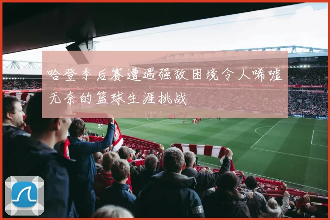 哈登季后赛遭遇强敌困境令人唏嘘无奈的篮球生涯挑战