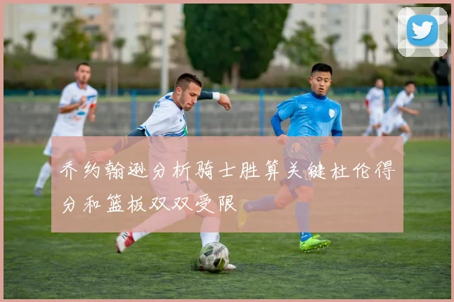 乔约翰逊分析骑士胜算关键杜伦得分和篮板双双受限