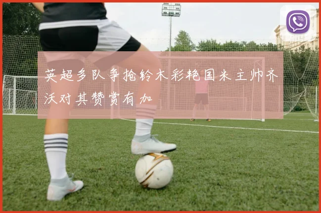 英超多队争抢铃木彩艳国米主帅齐沃对其赞赏有加