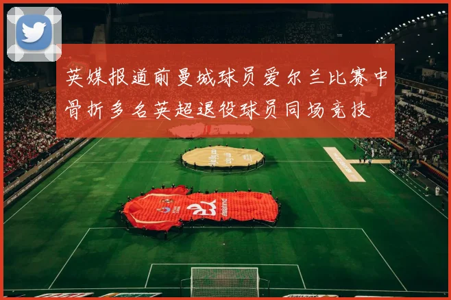 英媒报道前曼城球员爱尔兰比赛中骨折多名英超退役球员同场竞技