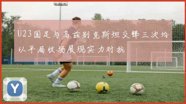 U23国足与乌兹别克斯坦交锋三次均以平局收场展现实力对抗