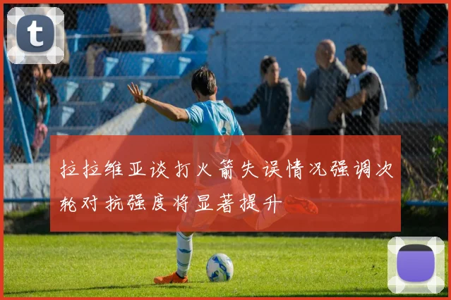 拉拉维亚谈打火箭失误情况强调次轮对抗强度将显著提升